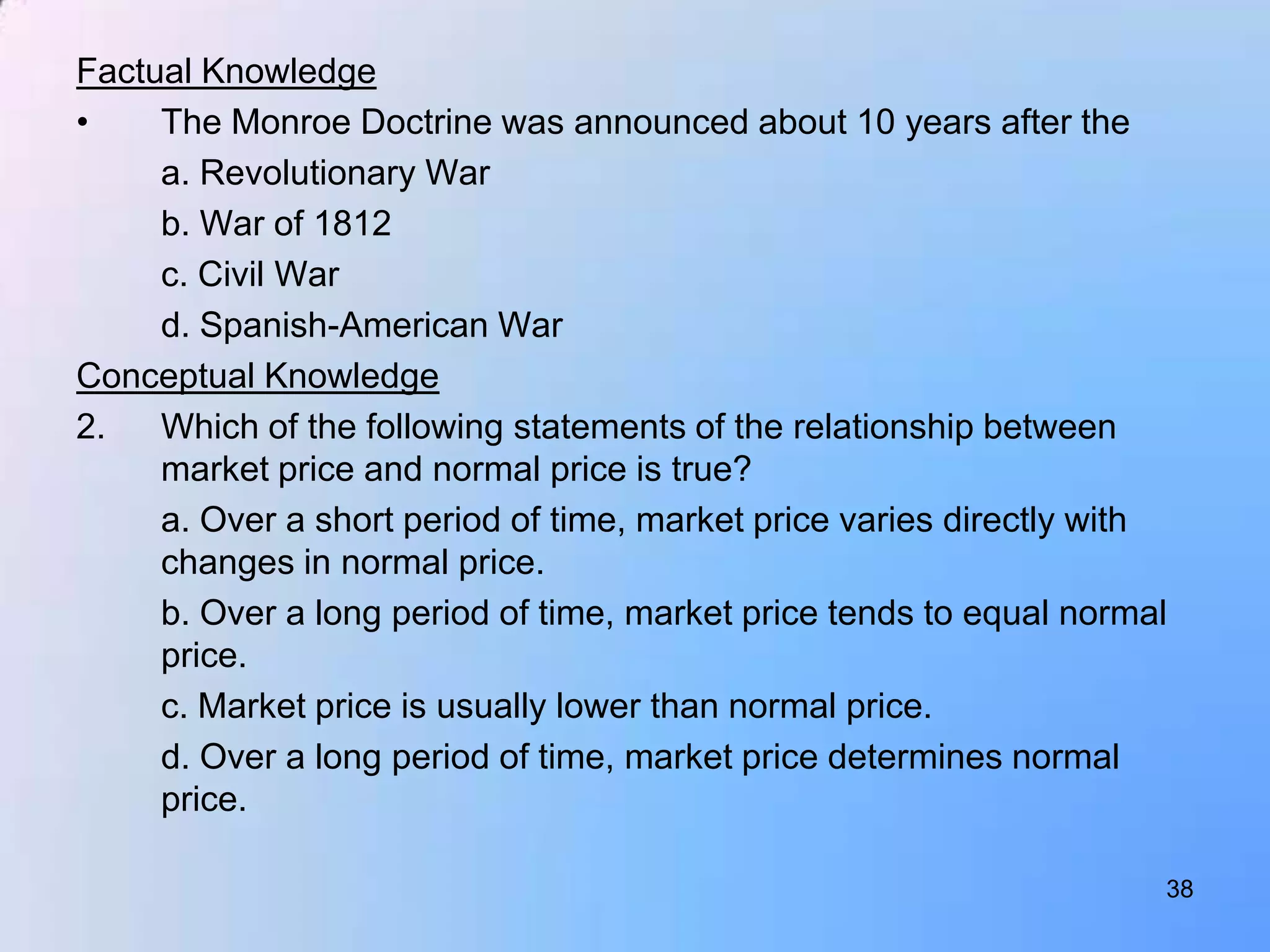 Factual Knowledge
•    The Monroe Doctrine was announced about 10 years after the
     a. Revolutionary War
     b. War of 1812
     c. Civil War
     d. Spanish-American War
Conceptual Knowledge
2.   Which of the following statements of the relationship between
     market price and normal price is true?
     a. Over a short period of time, market price varies directly with
     changes in normal price.
     b. Over a long period of time, market price tends to equal normal
     price.
     c. Market price is usually lower than normal price.
     d. Over a long period of time, market price determines normal
     price.

                                                                     38
 