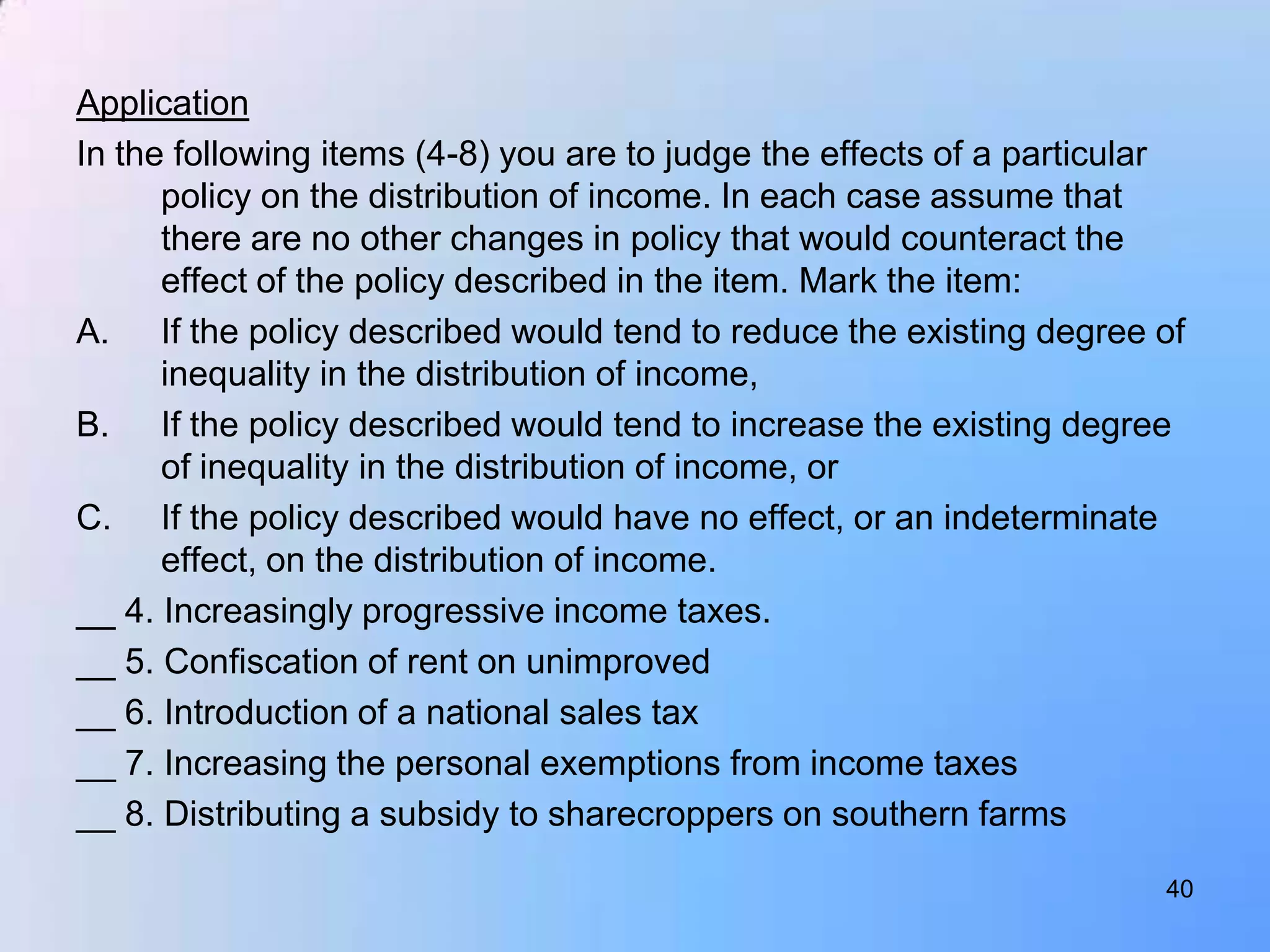Application
In the following items (4-8) you are to judge the effects of a particular
      policy on the distribution of income. In each case assume that
      there are no other changes in policy that would counteract the
      effect of the policy described in the item. Mark the item:
A. If the policy described would tend to reduce the existing degree of
      inequality in the distribution of income,
B. If the policy described would tend to increase the existing degree
      of inequality in the distribution of income, or
C. If the policy described would have no effect, or an indeterminate
      effect, on the distribution of income.
__ 4. Increasingly progressive income taxes.
__ 5. Confiscation of rent on unimproved
__ 6. Introduction of a national sales tax
__ 7. Increasing the personal exemptions from income taxes
__ 8. Distributing a subsidy to sharecroppers on southern farms

                                                                       40
 