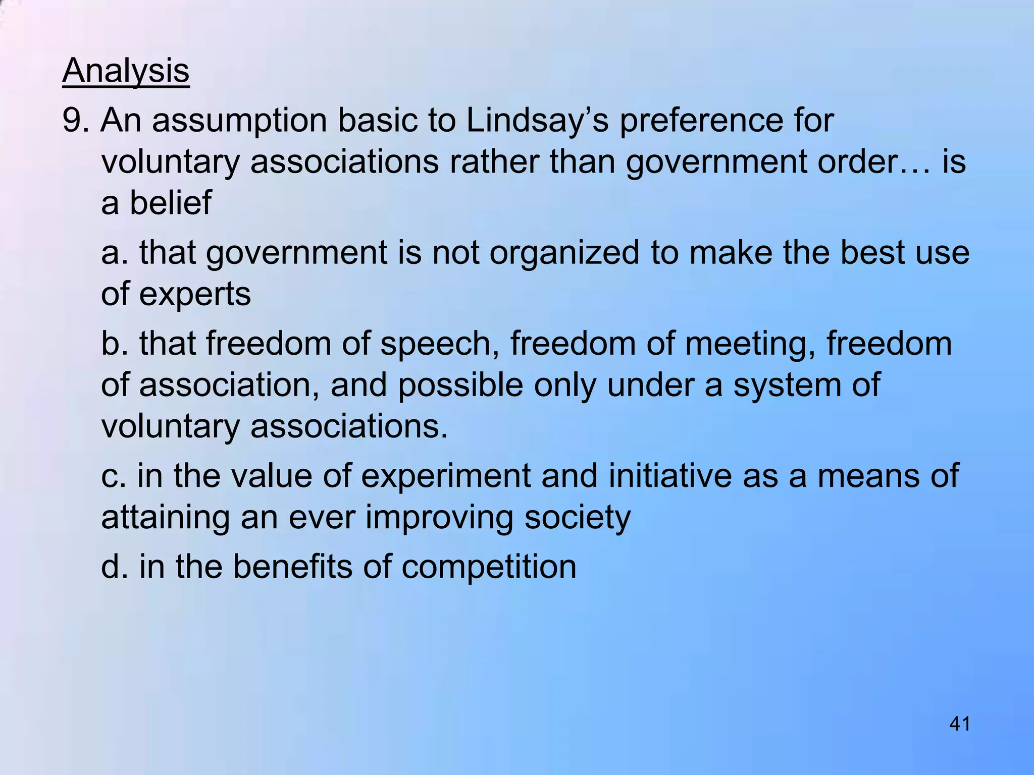 Analysis
9. An assumption basic to Lindsay‟s preference for
   voluntary associations rather than government order… is
   a belief
   a. that government is not organized to make the best use
   of experts
   b. that freedom of speech, freedom of meeting, freedom
   of association, and possible only under a system of
   voluntary associations.
   c. in the value of experiment and initiative as a means of
   attaining an ever improving society
   d. in the benefits of competition



                                                           41
 