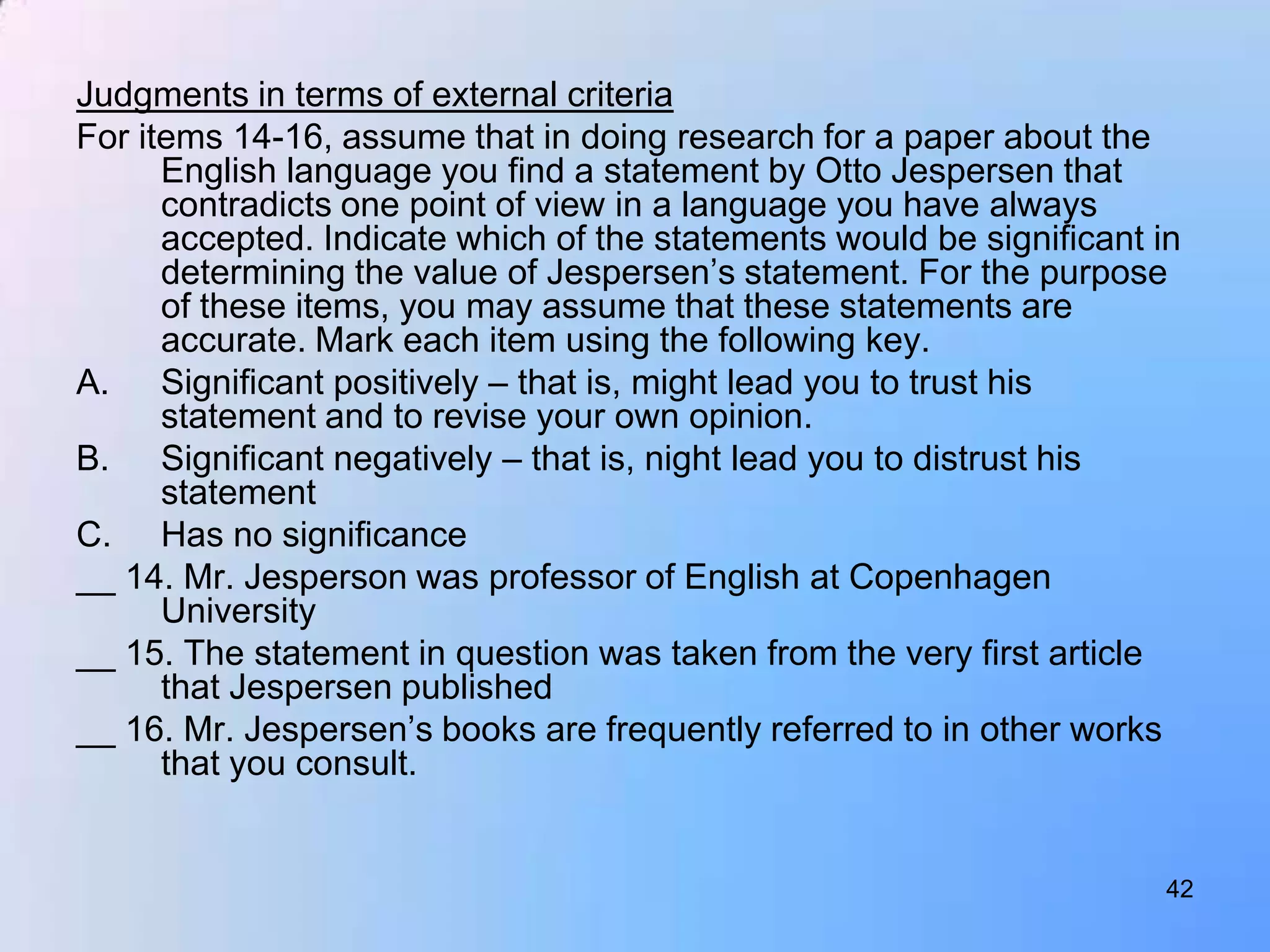 Judgments in terms of external criteria
For items 14-16, assume that in doing research for a paper about the
      English language you find a statement by Otto Jespersen that
      contradicts one point of view in a language you have always
      accepted. Indicate which of the statements would be significant in
      determining the value of Jespersen‟s statement. For the purpose
      of these items, you may assume that these statements are
      accurate. Mark each item using the following key.
A. Significant positively – that is, might lead you to trust his
      statement and to revise your own opinion.
B. Significant negatively – that is, night lead you to distrust his
      statement
C. Has no significance
__ 14. Mr. Jesperson was professor of English at Copenhagen
      University
__ 15. The statement in question was taken from the very first article
      that Jespersen published
__ 16. Mr. Jespersen‟s books are frequently referred to in other works
      that you consult.


                                                                       42
 
