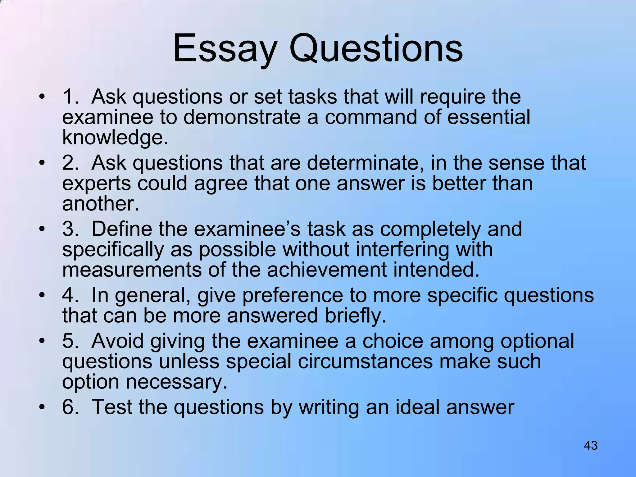 Essay Questions
• 1. Ask questions or set tasks that will require the
  examinee to demonstrate a command of essential
  knowledge.
• 2. Ask questions that are determinate, in the sense that
  experts could agree that one answer is better than
  another.
• 3. Define the examinee‟s task as completely and
  specifically as possible without interfering with
  measurements of the achievement intended.
• 4. In general, give preference to more specific questions
  that can be more answered briefly.
• 5. Avoid giving the examinee a choice among optional
  questions unless special circumstances make such
  option necessary.
• 6. Test the questions by writing an ideal answer
                                                         43
 