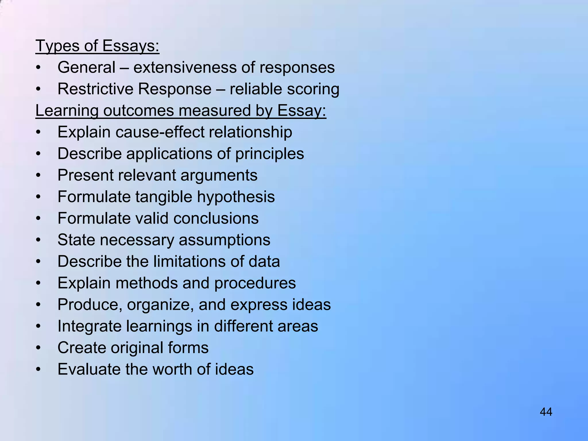 Types of Essays:
• General – extensiveness of responses
• Restrictive Response – reliable scoring
Learning outcomes measured by Essay:
• Explain cause-effect relationship
• Describe applications of principles
• Present relevant arguments
• Formulate tangible hypothesis
• Formulate valid conclusions
• State necessary assumptions
• Describe the limitations of data
• Explain methods and procedures
• Produce, organize, and express ideas
• Integrate learnings in different areas
• Create original forms
• Evaluate the worth of ideas

                                            44
 