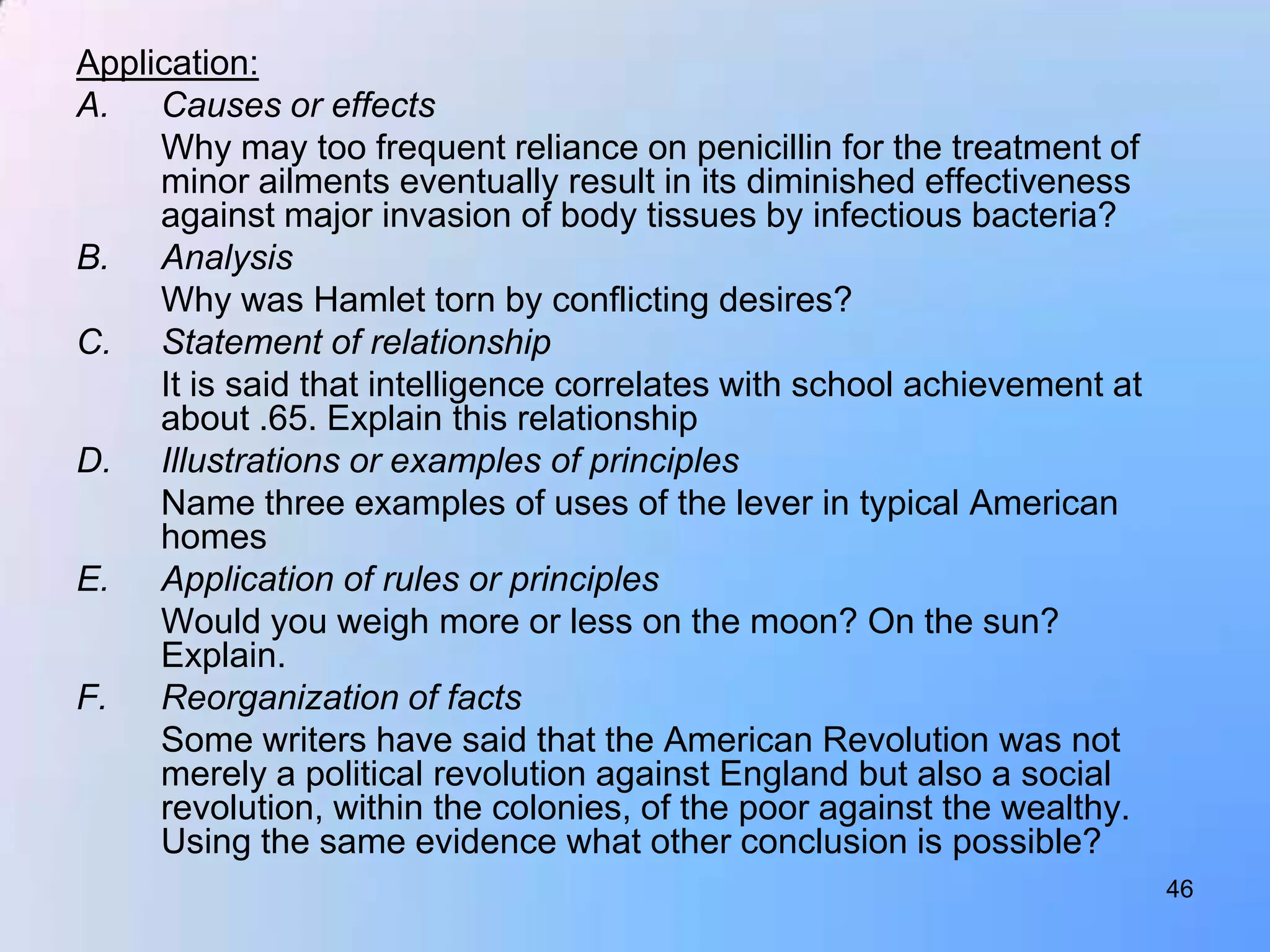 Application:
A. Causes or effects
     Why may too frequent reliance on penicillin for the treatment of
     minor ailments eventually result in its diminished effectiveness
     against major invasion of body tissues by infectious bacteria?
B. Analysis
     Why was Hamlet torn by conflicting desires?
C. Statement of relationship
     It is said that intelligence correlates with school achievement at
     about .65. Explain this relationship
D. Illustrations or examples of principles
     Name three examples of uses of the lever in typical American
     homes
E. Application of rules or principles
     Would you weigh more or less on the moon? On the sun?
     Explain.
F.   Reorganization of facts
     Some writers have said that the American Revolution was not
     merely a political revolution against England but also a social
     revolution, within the colonies, of the poor against the wealthy.
     Using the same evidence what other conclusion is possible?
                                                                          46
 