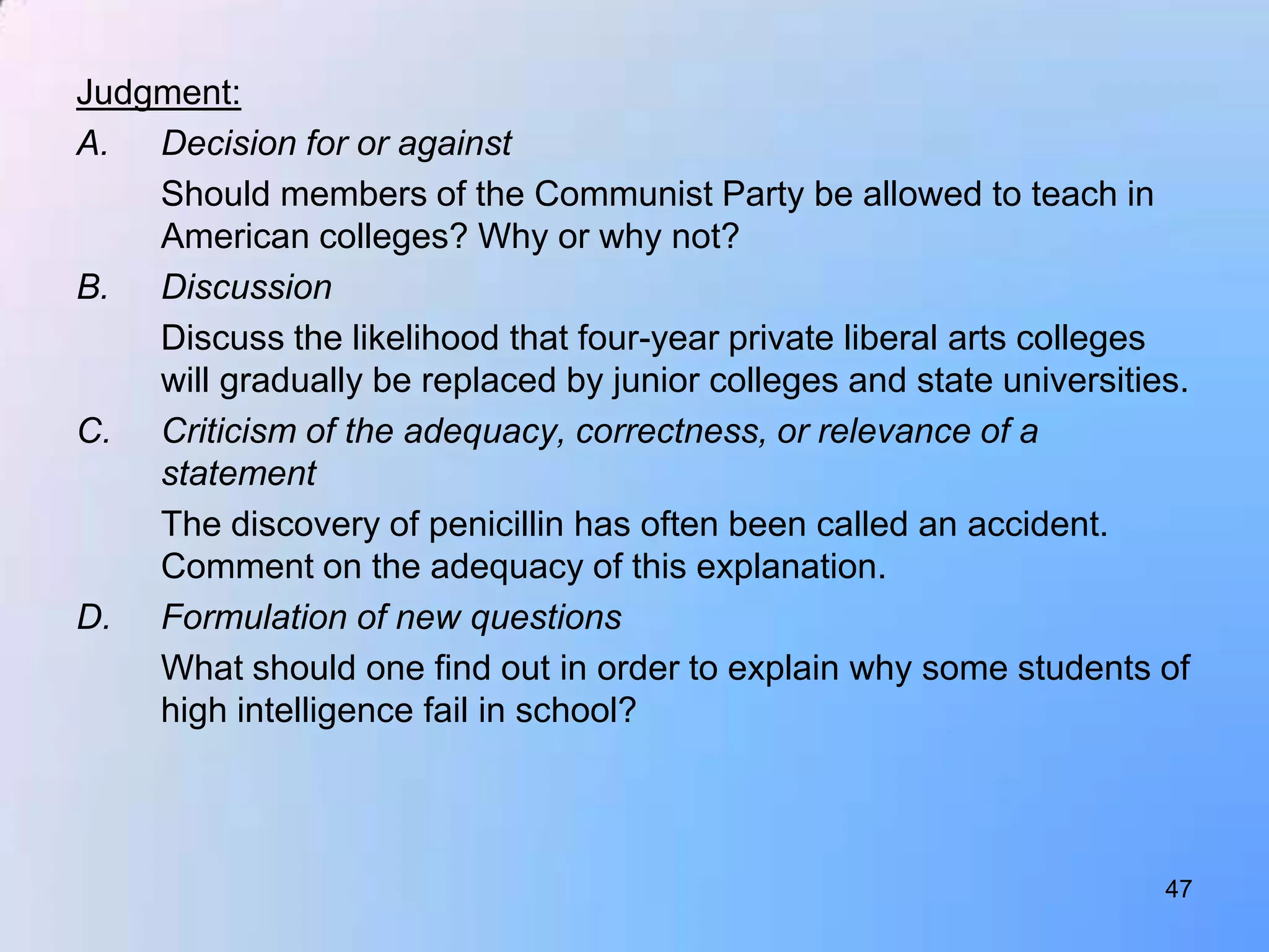 Judgment:
A. Decision for or against
    Should members of the Communist Party be allowed to teach in
    American colleges? Why or why not?
B. Discussion
    Discuss the likelihood that four-year private liberal arts colleges
    will gradually be replaced by junior colleges and state universities.
C. Criticism of the adequacy, correctness, or relevance of a
    statement
    The discovery of penicillin has often been called an accident.
    Comment on the adequacy of this explanation.
D. Formulation of new questions
    What should one find out in order to explain why some students of
    high intelligence fail in school?



                                                                       47
 