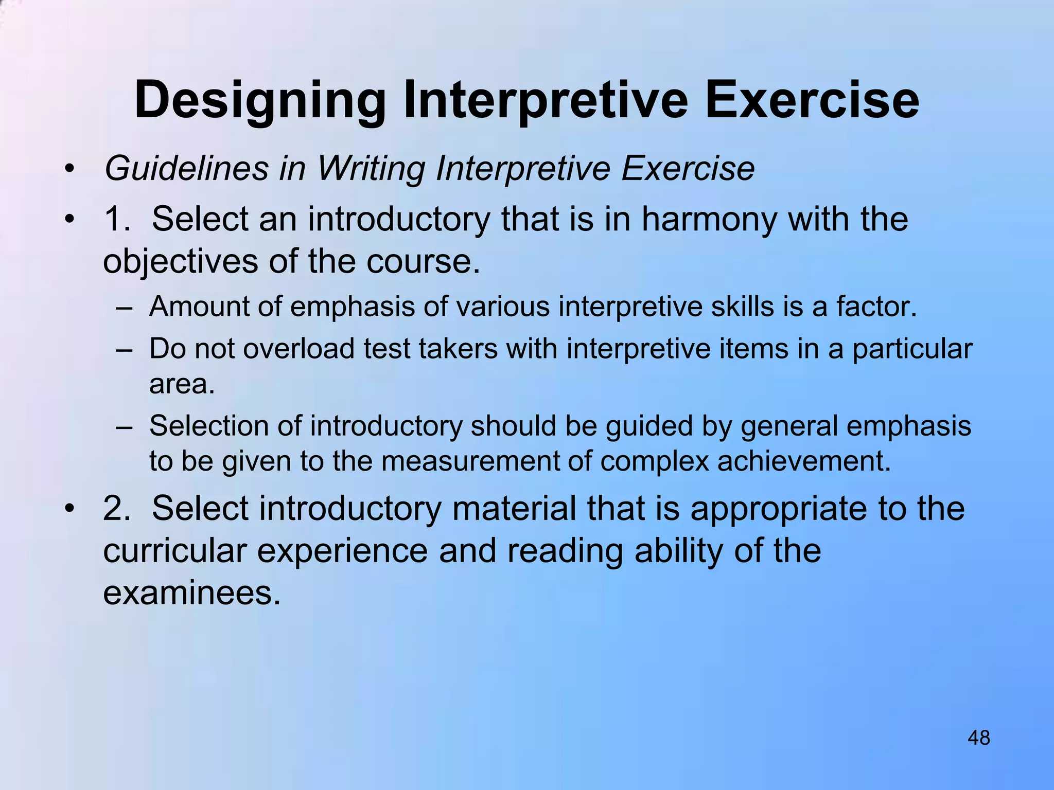 Designing Interpretive Exercise
• Guidelines in Writing Interpretive Exercise
• 1. Select an introductory that is in harmony with the
  objectives of the course.
   – Amount of emphasis of various interpretive skills is a factor.
   – Do not overload test takers with interpretive items in a particular
     area.
   – Selection of introductory should be guided by general emphasis
     to be given to the measurement of complex achievement.
• 2. Select introductory material that is appropriate to the
  curricular experience and reading ability of the
  examinees.



                                                                       48
 