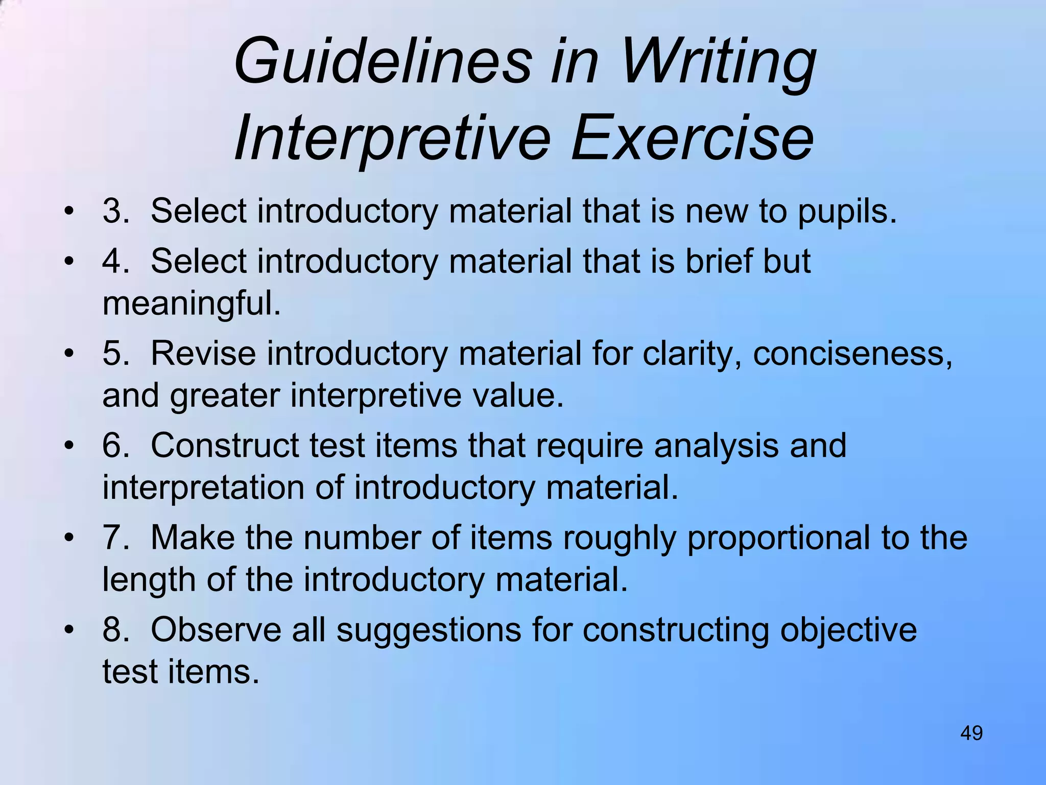 Guidelines in Writing
          Interpretive Exercise
• 3. Select introductory material that is new to pupils.
• 4. Select introductory material that is brief but
  meaningful.
• 5. Revise introductory material for clarity, conciseness,
  and greater interpretive value.
• 6. Construct test items that require analysis and
  interpretation of introductory material.
• 7. Make the number of items roughly proportional to the
  length of the introductory material.
• 8. Observe all suggestions for constructing objective
  test items.
                                                          49
 