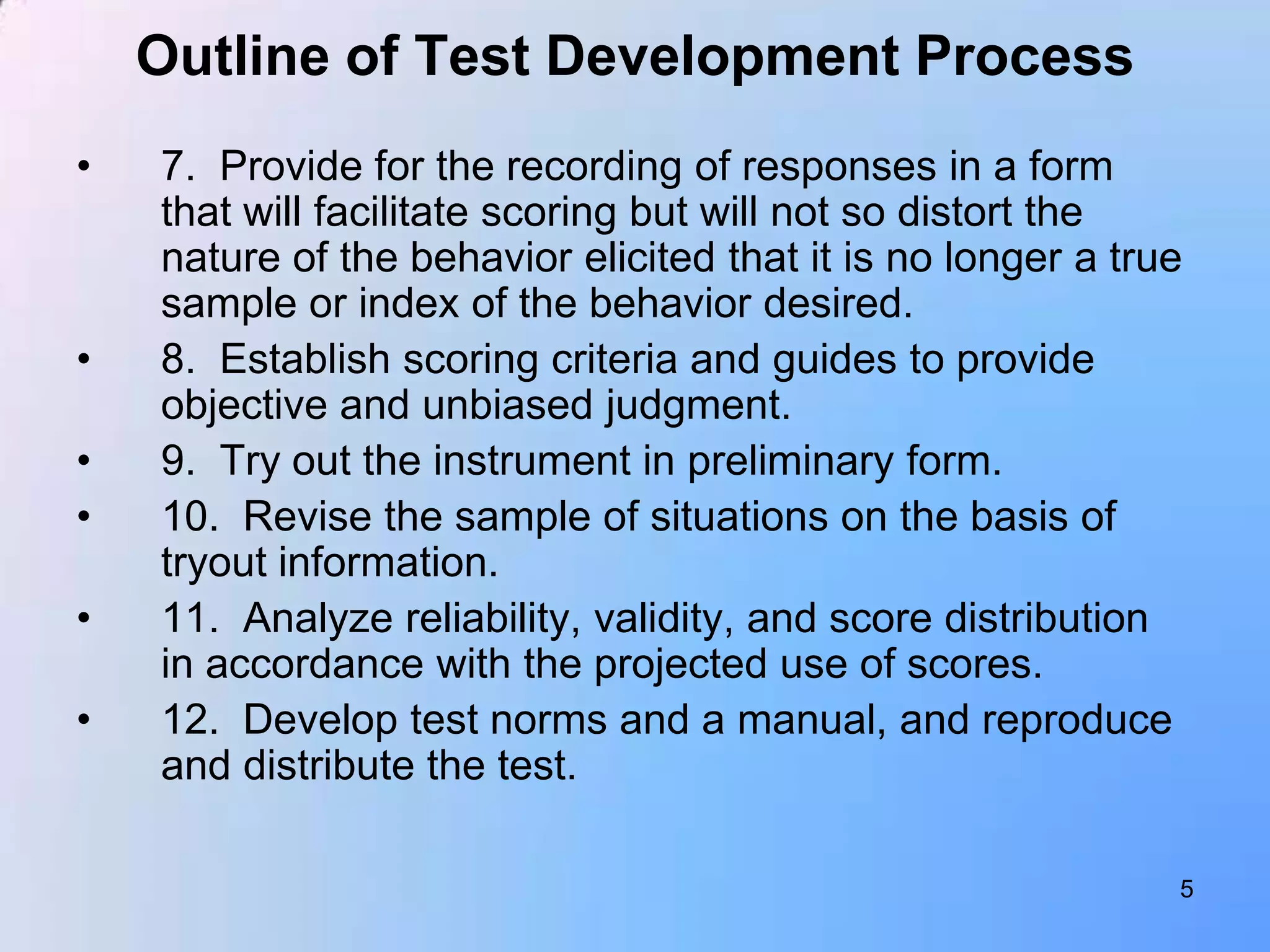 Outline of Test Development Process
•   7. Provide for the recording of responses in a form
    that will facilitate scoring but will not so distort the
    nature of the behavior elicited that it is no longer a true
    sample or index of the behavior desired.
•   8. Establish scoring criteria and guides to provide
    objective and unbiased judgment.
•   9. Try out the instrument in preliminary form.
•   10. Revise the sample of situations on the basis of
    tryout information.
•   11. Analyze reliability, validity, and score distribution
    in accordance with the projected use of scores.
•   12. Develop test norms and a manual, and reproduce
    and distribute the test.

                                                              5
 