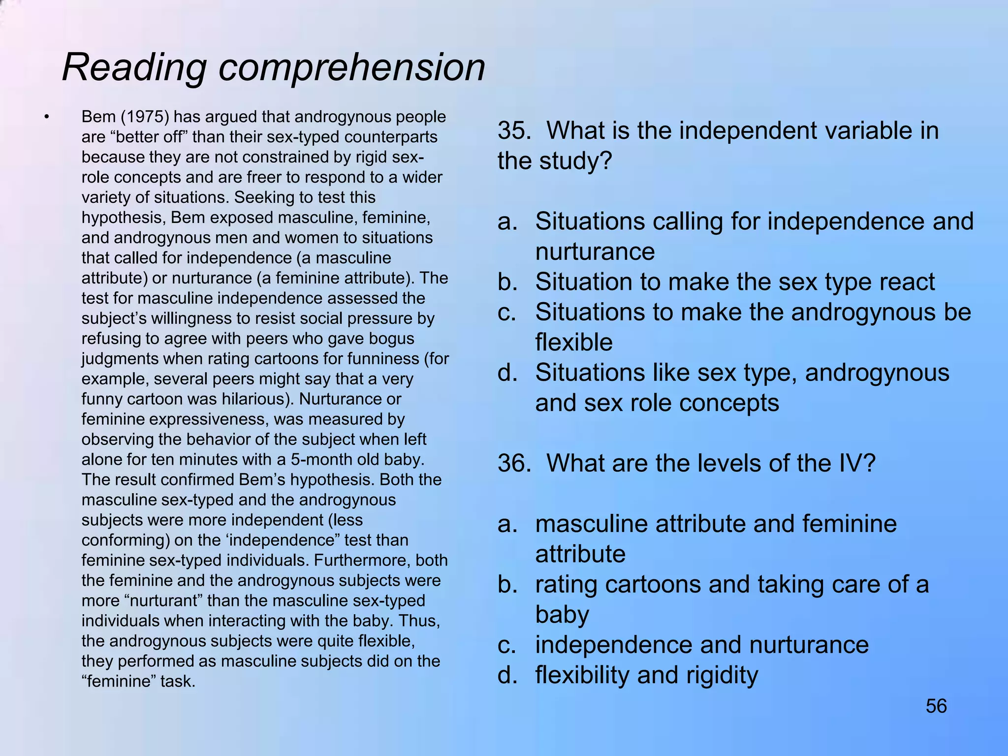 Reading comprehension
•    Bem (1975) has argued that androgynous people
     are “better off” than their sex-typed counterparts     35. What is the independent variable in
     because they are not constrained by rigid sex-         the study?
     role concepts and are freer to respond to a wider
     variety of situations. Seeking to test this
     hypothesis, Bem exposed masculine, feminine,           a. Situations calling for independence and
     and androgynous men and women to situations
     that called for independence (a masculine                 nurturance
     attribute) or nurturance (a feminine attribute). The   b. Situation to make the sex type react
     test for masculine independence assessed the
     subject‟s willingness to resist social pressure by     c. Situations to make the androgynous be
     refusing to agree with peers who gave bogus               flexible
     judgments when rating cartoons for funniness (for
     example, several peers might say that a very           d. Situations like sex type, androgynous
     funny cartoon was hilarious). Nurturance or               and sex role concepts
     feminine expressiveness, was measured by
     observing the behavior of the subject when left
     alone for ten minutes with a 5-month old baby.         36. What are the levels of the IV?
     The result confirmed Bem‟s hypothesis. Both the
     masculine sex-typed and the androgynous
     subjects were more independent (less                   a. masculine attribute and feminine
     conforming) on the „independence” test than
     feminine sex-typed individuals. Furthermore, both         attribute
     the feminine and the androgynous subjects were         b. rating cartoons and taking care of a
     more “nurturant” than the masculine sex-typed
     individuals when interacting with the baby. Thus,         baby
     the androgynous subjects were quite flexible,          c. independence and nurturance
     they performed as masculine subjects did on the
     “feminine” task.                                       d. flexibility and rigidity
                                                                                                  56
 