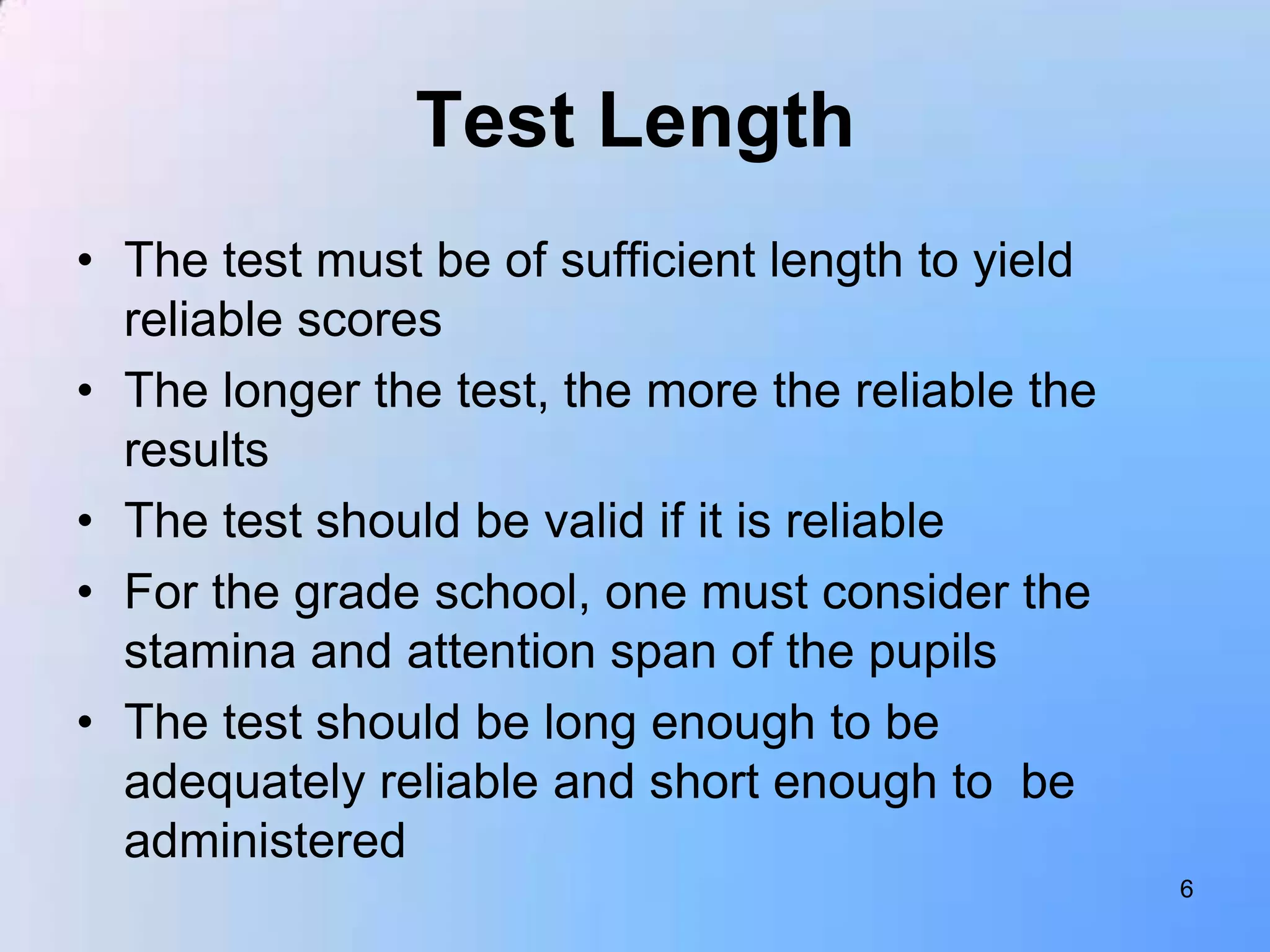 Test Length
• The test must be of sufficient length to yield
  reliable scores
• The longer the test, the more the reliable the
  results
• The test should be valid if it is reliable
• For the grade school, one must consider the
  stamina and attention span of the pupils
• The test should be long enough to be
  adequately reliable and short enough to be
  administered
                                                   6
 