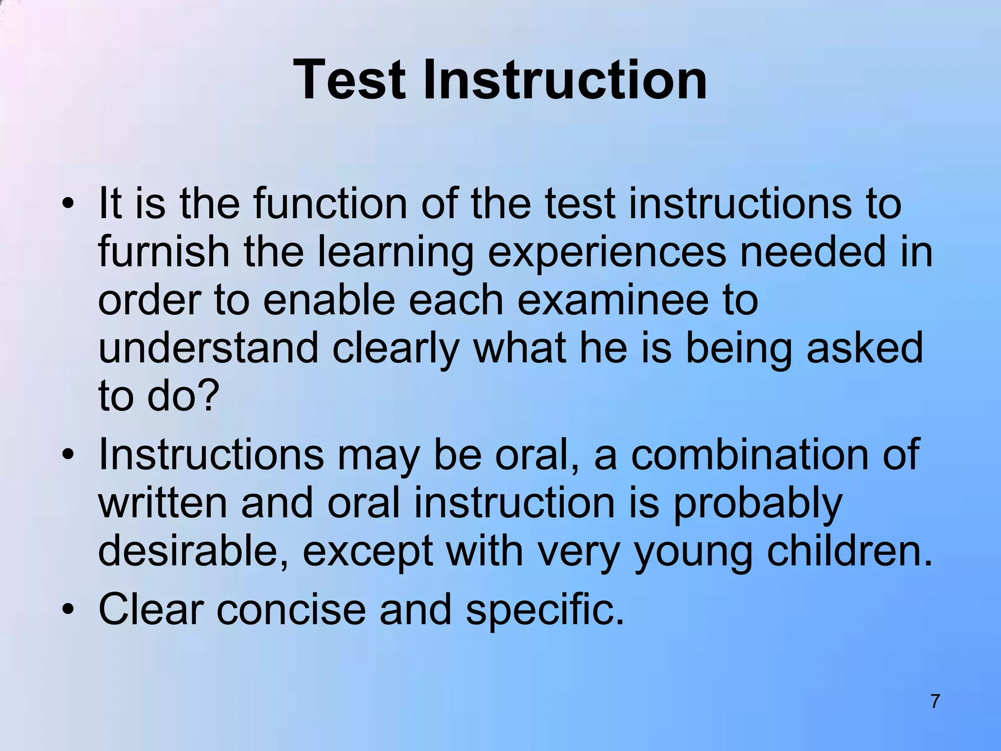 Test Instruction

• It is the function of the test instructions to
  furnish the learning experiences needed in
  order to enable each examinee to
  understand clearly what he is being asked
  to do?
• Instructions may be oral, a combination of
  written and oral instruction is probably
  desirable, except with very young children.
• Clear concise and specific.
                                               7
 