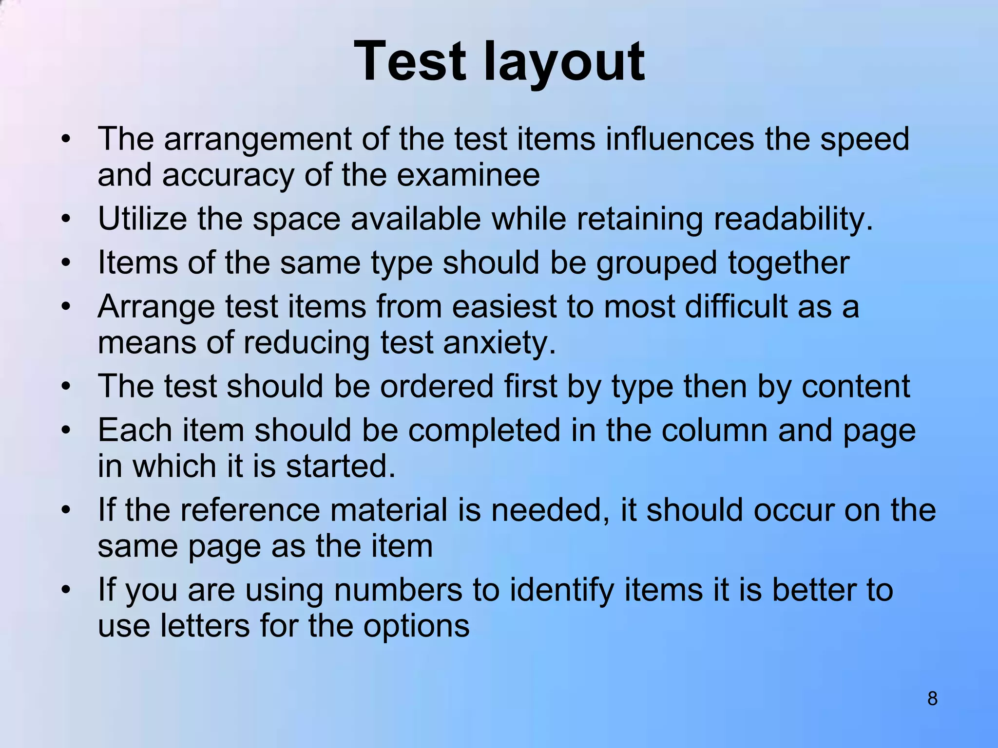 Test layout
• The arrangement of the test items influences the speed
  and accuracy of the examinee
• Utilize the space available while retaining readability.
• Items of the same type should be grouped together
• Arrange test items from easiest to most difficult as a
  means of reducing test anxiety.
• The test should be ordered first by type then by content
• Each item should be completed in the column and page
  in which it is started.
• If the reference material is needed, it should occur on the
  same page as the item
• If you are using numbers to identify items it is better to
  use letters for the options

                                                            8
 