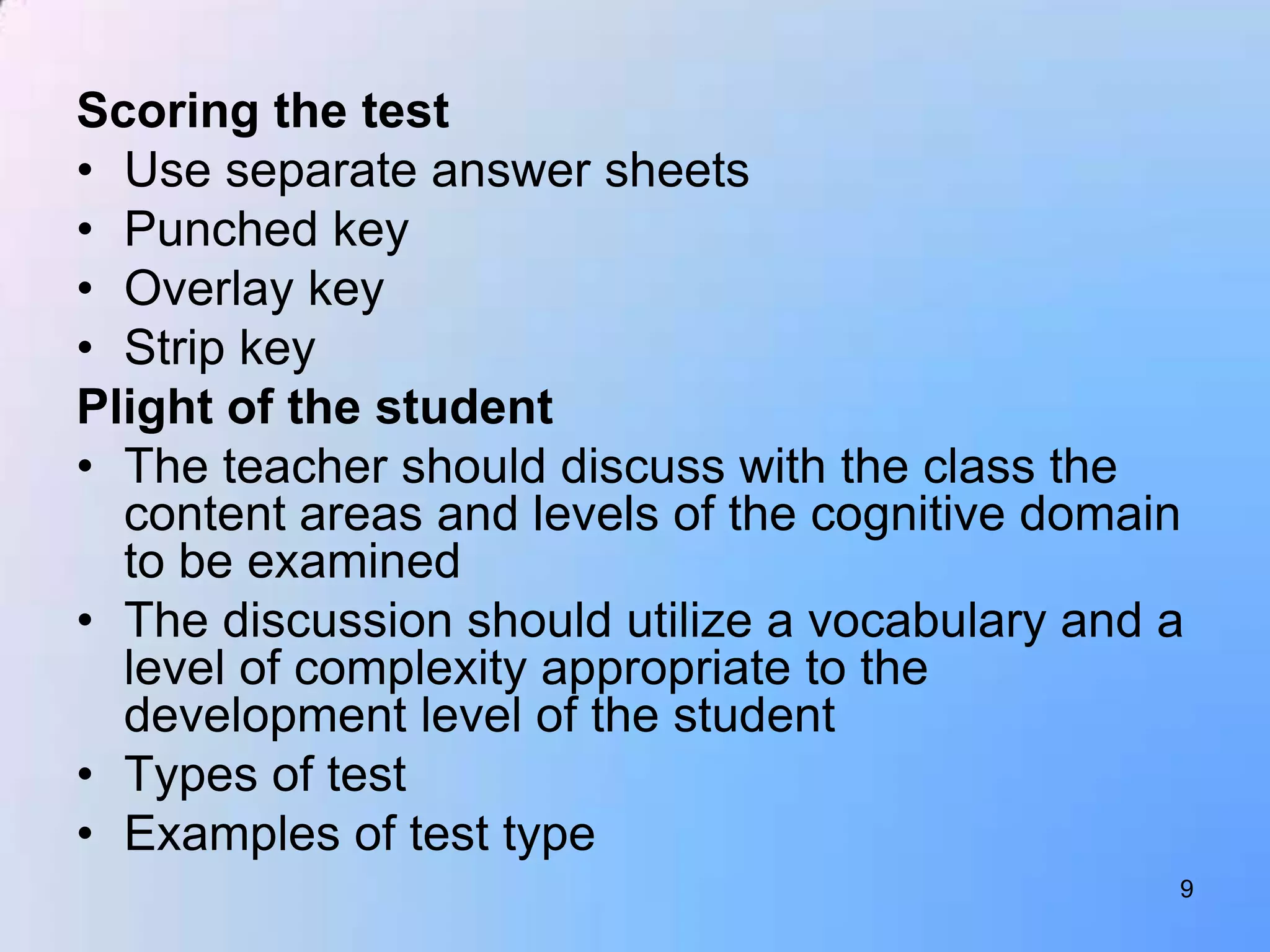 Scoring the test
• Use separate answer sheets
• Punched key
• Overlay key
• Strip key
Plight of the student
• The teacher should discuss with the class the
  content areas and levels of the cognitive domain
  to be examined
• The discussion should utilize a vocabulary and a
  level of complexity appropriate to the
  development level of the student
• Types of test
• Examples of test type
                                                 9
 