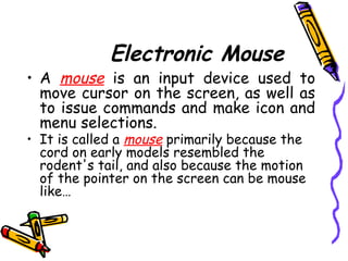 Electronic Mouse
• A mouse is an input device used to
move cursor on the screen, as well as
to issue commands and make icon and
menu selections.
• It is called a mouse primarily because the
cord on early models resembled the
rodent's tail, and also because the motion
of the pointer on the screen can be mouse
like…
 