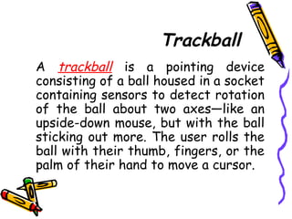 Trackball
A trackball is a pointing device
consisting of a ball housed in a socket
containing sensors to detect rotation
of the ball about two axes—like an
upside-down mouse, but with the ball
sticking out more. The user rolls the
ball with their thumb, fingers, or the
palm of their hand to move a cursor.
 