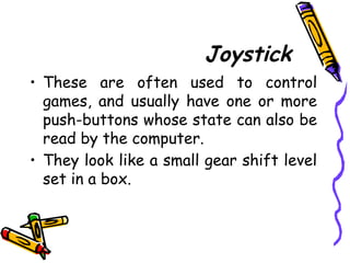 Joystick
• These are often used to control
games, and usually have one or more
push-buttons whose state can also be
read by the computer.
• They look like a small gear shift level
set in a box.
 