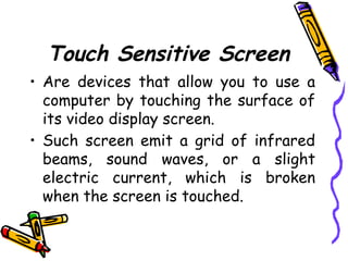 Touch Sensitive Screen
• Are devices that allow you to use a
computer by touching the surface of
its video display screen.
• Such screen emit a grid of infrared
beams, sound waves, or a slight
electric current, which is broken
when the screen is touched.
 
