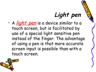 Light pen
• A light pen is a device similar to a
touch screen, but is facilitated by
use of a special light sensitive pen
instead of the finger. The advantage
of using a pen is that more accurate
screen input is possible than with a
touch screen.
 