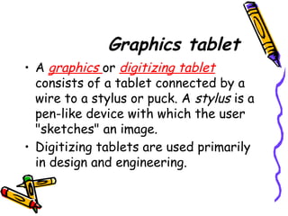 Graphics tablet
• A graphics or digitizing tablet
consists of a tablet connected by a
wire to a stylus or puck. A stylus is a
pen-like device with which the user
"sketches" an image.
• Digitizing tablets are used primarily
in design and engineering.
 