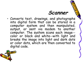 Scanner
• Converts text, drawings, and photographs
into digital form that can be stored in a
computer system and then manipulated,
output, or sent via modem to another
computer. The system scans each image--
color or black and white--with light and
breaks the image into light and dark dots
or color dots, which are then converted to
digital code.
 