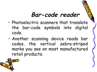 Bar-code reader
• Photoelectric scanners that translate
the bar-code symbols into digital
code.
• Another scanning device reads bar
codes, the vertical zebra-striped
marks you see on most manufactured
retail products.
 