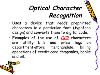 Optical Character
Recognition
• Uses a device that reads preprinted
characters in a particular font (typeface
design) and converts them to digital code.
• Examples of the use of OCR characters
are utility bills and price tags on
department-store merchandise, billing
operations of credit card companies, banks
and oil.
 