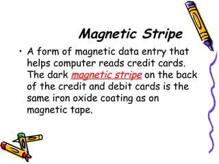 Magnetic Stripe
• A form of magnetic data entry that
helps computer reads credit cards.
The dark magnetic stripe on the back
of the credit and debit cards is the
same iron oxide coating as on
magnetic tape.
 