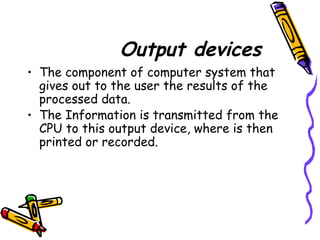 Output devices
• The component of computer system that
gives out to the user the results of the
processed data.
• The Information is transmitted from the
CPU to this output device, where is then
printed or recorded.
 