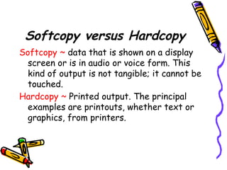 Softcopy versus Hardcopy
Softcopy ~ data that is shown on a display
screen or is in audio or voice form. This
kind of output is not tangible; it cannot be
touched.
Hardcopy ~ Printed output. The principal
examples are printouts, whether text or
graphics, from printers.
 