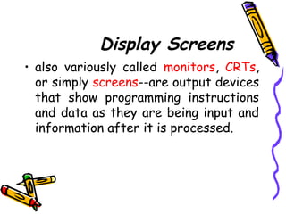 Display Screens
• also variously called monitors, CRTs,
or simply screens--are output devices
that show programming instructions
and data as they are being input and
information after it is processed.
 