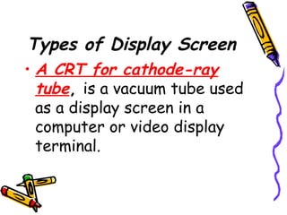 Types of Display Screen
• A CRT for cathode-ray
tube, is a vacuum tube used
as a display screen in a
computer or video display
terminal.
 
