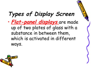 Types of Display Screen
• Flat-panel displays are made
up of two plates of glass with a
substance in between them,
which is activated in different
ways.
 