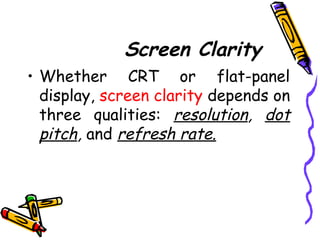 Screen Clarity
• Whether CRT or flat-panel
display, screen clarity depends on
three qualities: resolution, dot
pitch, and refresh rate.
 