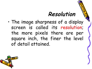 Resolution
• The image sharpness of a display
screen is called its resolution;
the more pixels there are per
square inch, the finer the level
of detail attained.
 
