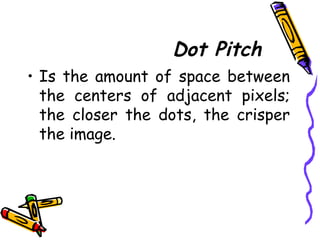 Dot Pitch
• Is the amount of space between
the centers of adjacent pixels;
the closer the dots, the crisper
the image.
 