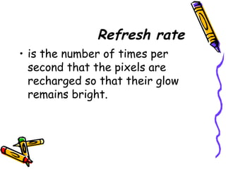 Refresh rate
• is the number of times per
second that the pixels are
recharged so that their glow
remains bright.
 