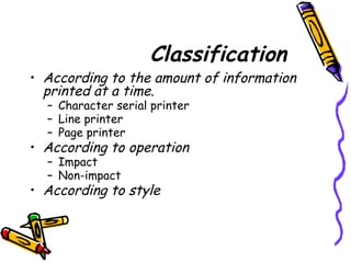 Classification
• According to the amount of information
printed at a time.
– Character serial printer
– Line printer
– Page printer
• According to operation
– Impact
– Non-impact
• According to style
 
