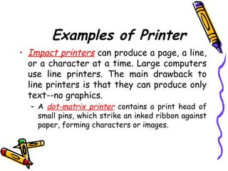 Examples of Printer
• Impact printers can produce a page, a line,
or a character at a time. Large computers
use line printers. The main drawback to
line printers is that they can produce only
text--no graphics.
– A dot-matrix printer contains a print head of
small pins, which strike an inked ribbon against
paper, forming characters or images.
 