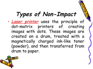 Types of Non-Impact
• Laser printer uses the principle of
dot-matrix printers of creating
images with dots. These images are
created on a drum, treated with a
magnetically charged ink-like toner
(powder), and then transferred from
drum to paper.
 
