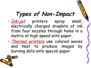 Types of Non-Impact
• Ink-jet printers spray small,
electrically charged droplets of ink
from four nozzles through holes in a
matrix at high speed onto paper.
• Thermal printers use colored waxes
and heat to produce images by
burning dots onto special paper.
 