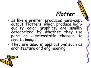 Plotter
• Is like a printer, produces hard-copy
output. Plotters, which produce high-
quality color graphics, are usually
categorized by whether they use
pens or electrostatic charges to
create images.
• They are used in applications such as
architecture and engineering.
 