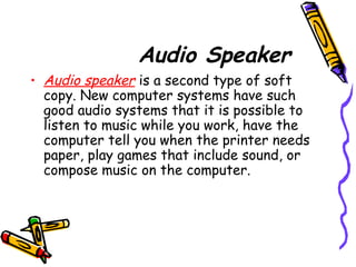 Audio Speaker
• Audio speaker is a second type of soft
copy. New computer systems have such
good audio systems that it is possible to
listen to music while you work, have the
computer tell you when the printer needs
paper, play games that include sound, or
compose music on the computer.
 