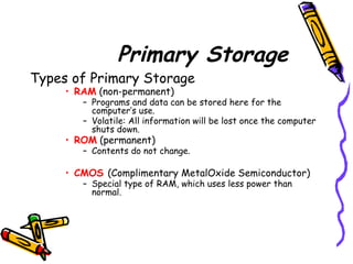 Primary Storage
Types of Primary Storage
• RAM (non-permanent)
– Programs and data can be stored here for the
computer’s use.
– Volatile: All information will be lost once the computer
shuts down.
• ROM (permanent)
– Contents do not change.
• CMOS (Complimentary MetalOxide Semiconductor)
– Special type of RAM, which uses less power than
normal.
 