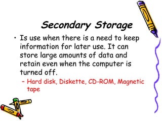 Secondary Storage
• Is use when there is a need to keep
information for later use. It can
store large amounts of data and
retain even when the computer is
turned off.
– Hard disk, Diskette, CD-ROM, Magnetic
tape
 