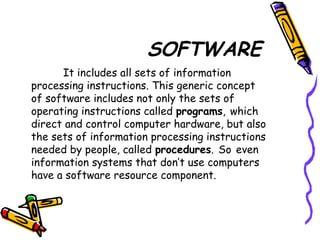 SOFTWARE
It includes all sets of information
processing instructions. This generic concept
of software includes not only the sets of
operating instructions called programs, which
direct and control computer hardware, but also
the sets of information processing instructions
needed by people, called procedures. So even
information systems that don’t use computers
have a software resource component.
 