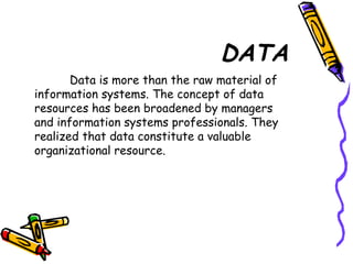 DATA
Data is more than the raw material of
information systems. The concept of data
resources has been broadened by managers
and information systems professionals. They
realized that data constitute a valuable
organizational resource.
 