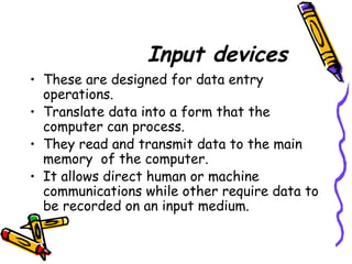 Input devices
• These are designed for data entry
operations.
• Translate data into a form that the
computer can process.
• They read and transmit data to the main
memory of the computer.
• It allows direct human or machine
communications while other require data to
be recorded on an input medium.
 