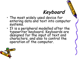 Keyboard
• The most widely used device for
entering data and text into computer
systems.
• It is a peripheral modelled after the
typewriter keyboard. Keyboards are
designed for the input of text and
characters, and also to control the
operation of the computer.
 