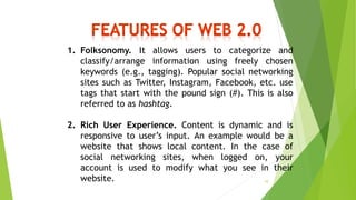 1. Folksonomy. It allows users to categorize and
classify/arrange information using freely chosen
keywords (e.g., tagging). Popular social networking
sites such as Twitter, Instagram, Facebook, etc. use
tags that start with the pound sign (#). This is also
referred to as hashtag.
2. Rich User Experience. Content is dynamic and is
responsive to user’s input. An example would be a
website that shows local content. In the case of
social networking sites, when logged on, your
account is used to modify what you see in their
website. 10
 