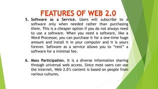 5. Software as a Service. Users will subscribe to a
software only when needed rather than purchasing
them. This is a cheaper option if you do not always need
to use a software. When you need a software, like a
Word Processor, you can purchase it for a one-time huge
amount and install it in your computer and it is yours
forever. Software as a service allows you to “rent” a
software for a minimal fee.
6. Mass Participation. It is a diverse information sharing
through universal web access. Since most users can use
the Internet, Web 2.0’s content is based on people from
various cultures.
12
 