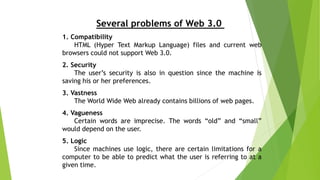 Several problems of Web 3.0
1. Compatibility
HTML (Hyper Text Markup Language) files and current web
browsers could not support Web 3.0.
2. Security
The user’s security is also in question since the machine is
saving his or her preferences.
3. Vastness
The World Wide Web already contains billions of web pages.
4. Vagueness
Certain words are imprecise. The words “old” and “small”
would depend on the user.
5. Logic
Since machines use logic, there are certain limitations for a
computer to be able to predict what the user is referring to at a
given time.
 